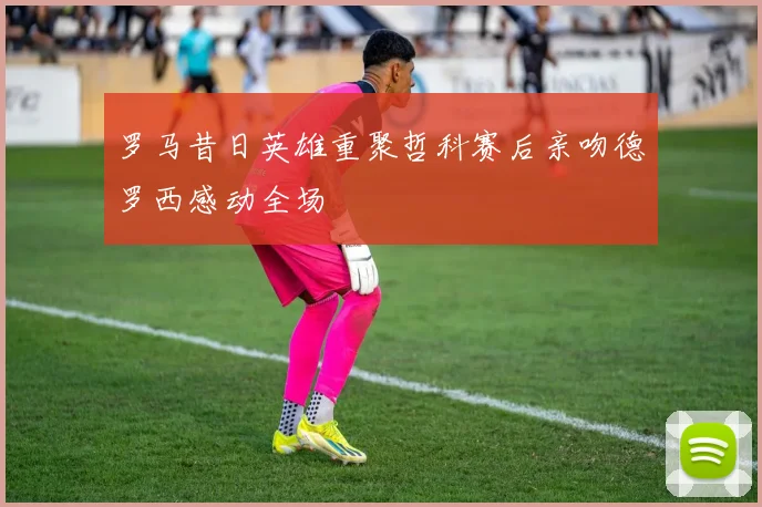 罗马昔日英雄重聚哲科赛后亲吻德罗西感动全场