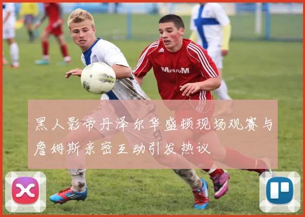 黑人影帝丹泽尔华盛顿现场观赛与詹姆斯亲密互动引发热议