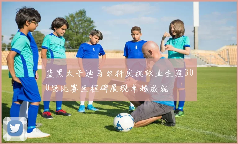 蓝黑太子迪马尔科庆祝职业生涯300场比赛里程碑展现卓越成就