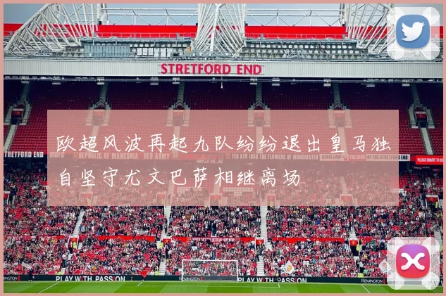欧超风波再起九队纷纷退出皇马独自坚守尤文巴萨相继离场