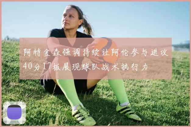 阿特金森强调持续让阿伦参与进攻40分17板展现球队战术执行力