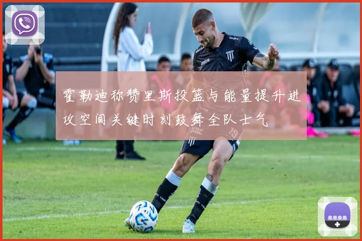 霍勒迪称赞里斯投篮与能量提升进攻空间关键时刻鼓舞全队士气