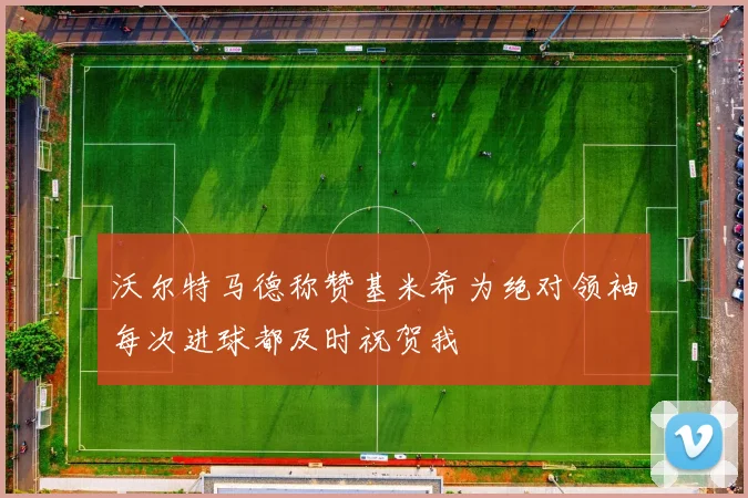 沃尔特马德称赞基米希为绝对领袖每次进球都及时祝贺我