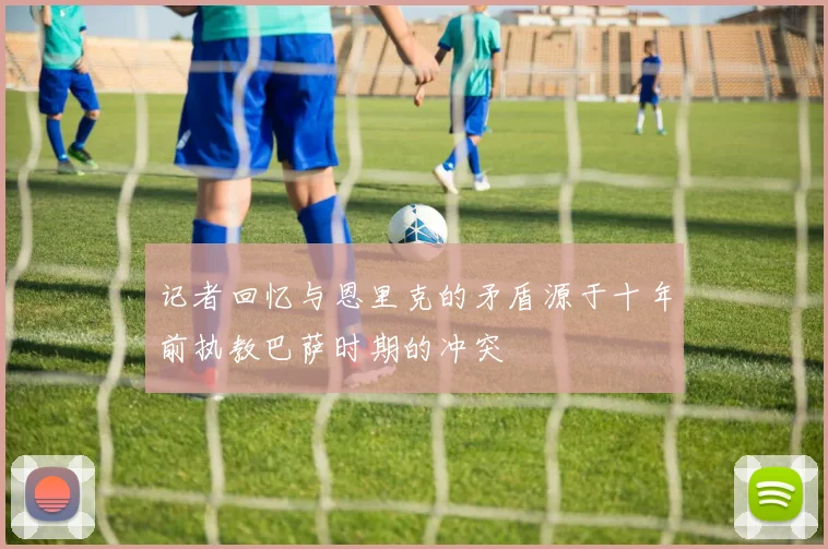 记者回忆与恩里克的矛盾源于十年前执教巴萨时期的冲突