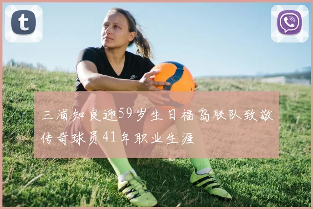 三浦知良迎59岁生日福岛联队致敬传奇球员41年职业生涯