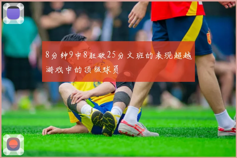 8分钟9中8狂砍25分文班的表现超越游戏中的顶级球员