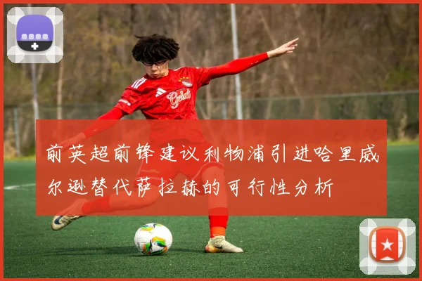 前英超前锋建议利物浦引进哈里威尔逊替代萨拉赫的可行性分析
