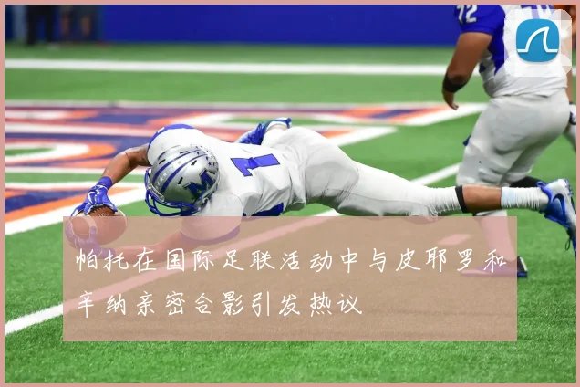 帕托在国际足联活动中与皮耶罗和辛纳亲密合影引发热议