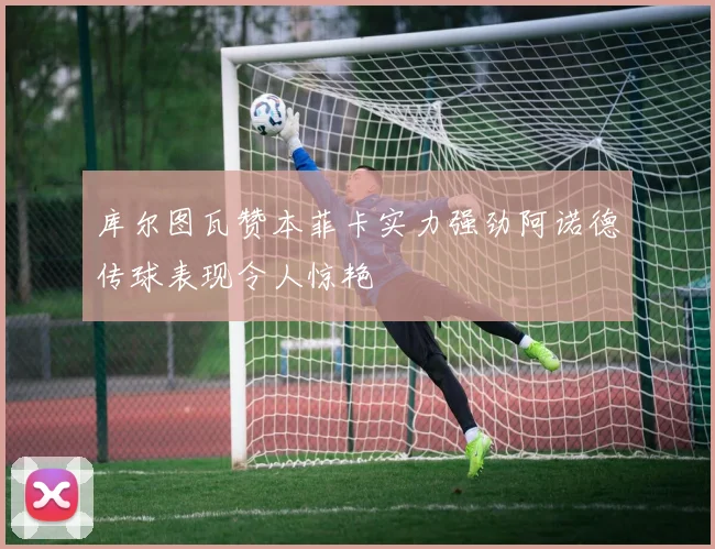 库尔图瓦赞本菲卡实力强劲阿诺德传球表现令人惊艳