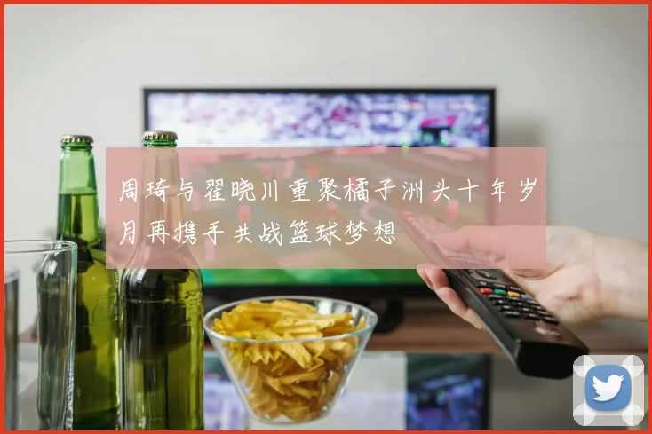 周琦与翟晓川重聚橘子洲头十年岁月再携手共战篮球梦想