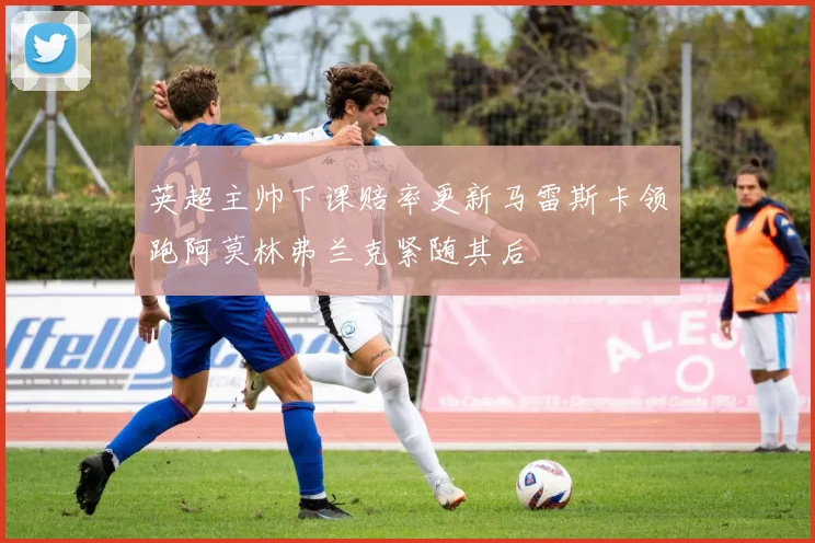 英超主帅下课赔率更新马雷斯卡领跑阿莫林弗兰克紧随其后