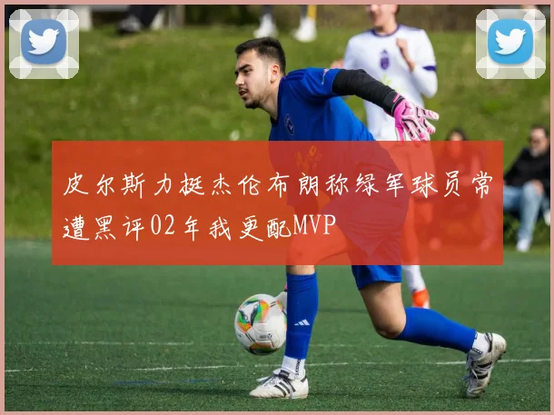 皮尔斯力挺杰伦布朗称绿军球员常遭黑评02年我更配MVP