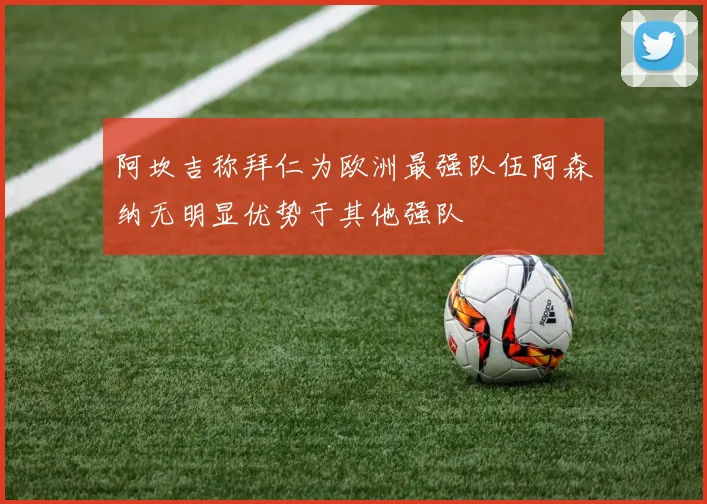 阿坎吉称拜仁为欧洲最强队伍阿森纳无明显优势于其他强队