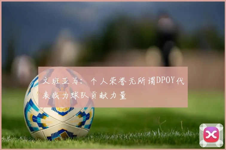 文班亚马：个人荣誉无所谓DPOY代表我为球队贡献力量