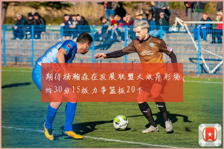 期待杨瀚森在发展联盟大放异彩场均30分15板力争篮板20个