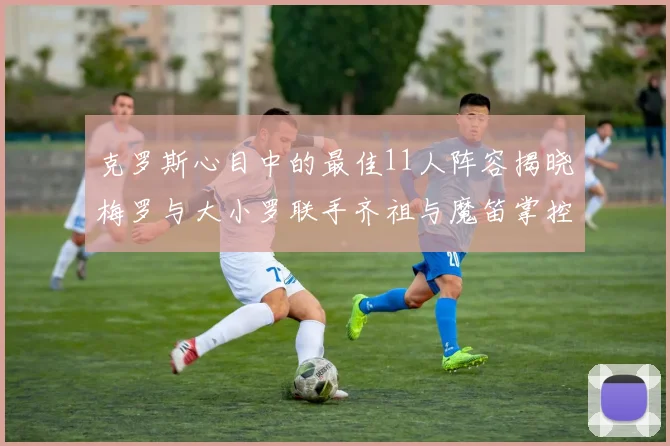 克罗斯心目中的最佳11人阵容揭晓梅罗与大小罗联手齐祖与魔笛掌控中场