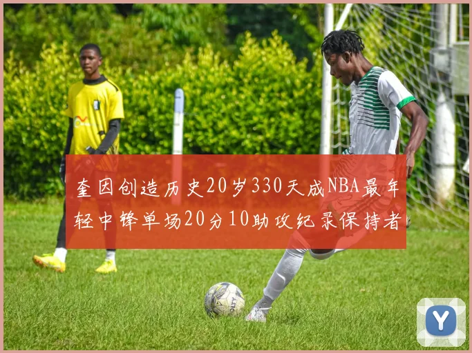 奎因创造历史20岁330天成NBA最年轻中锋单场20分10助攻纪录保持者