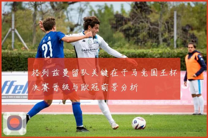 格列兹曼留队关键在于马竞国王杯决赛晋级与欧冠前景分析