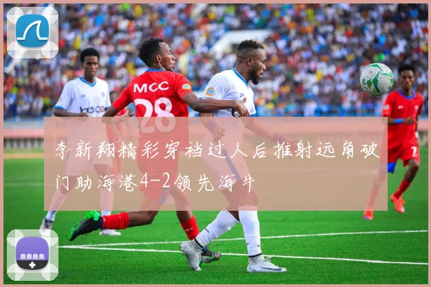 李新翔精彩穿裆过人后推射远角破门助海港4-2领先海牛