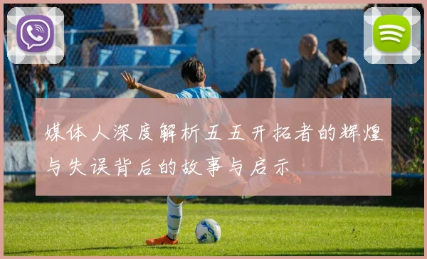媒体人深度解析五五开拓者的辉煌与失误背后的故事与启示