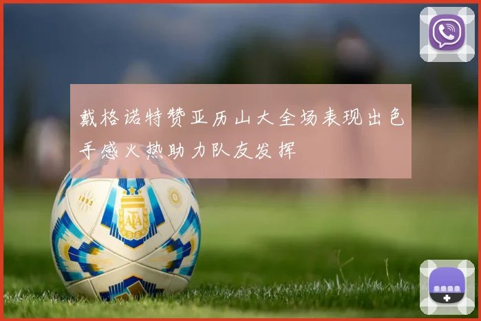 戴格诺特赞亚历山大全场表现出色手感火热助力队友发挥