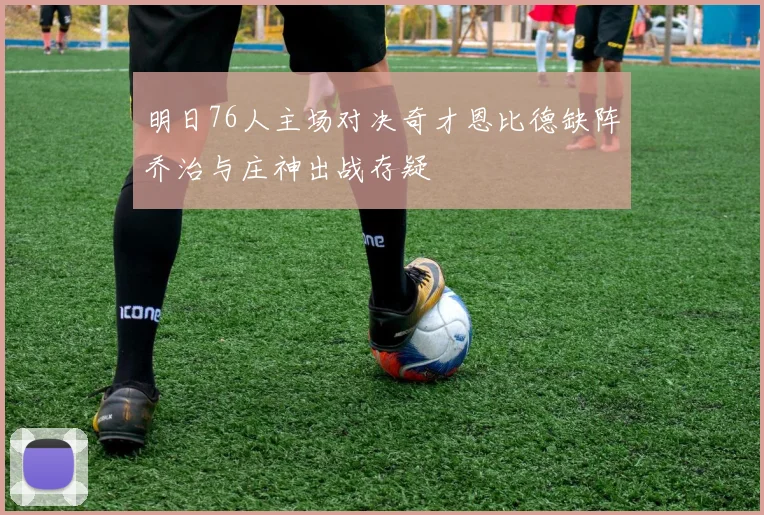 明日76人主场对决奇才恩比德缺阵乔治与庄神出战存疑