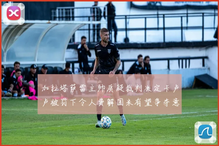加拉塔萨雷主帅质疑裁判决定卡卢卢被罚下令人费解国米有望争夺意甲冠军