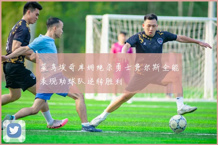 菜鸟埃奇库姆绝杀勇士费尔斯全能表现助球队逆转胜利