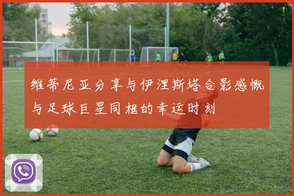 维蒂尼亚分享与伊涅斯塔合影感慨与足球巨星同框的幸运时刻