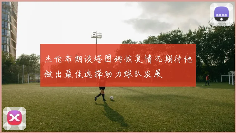 杰伦布朗谈塔图姆恢复情况期待他做出最佳选择助力球队发展